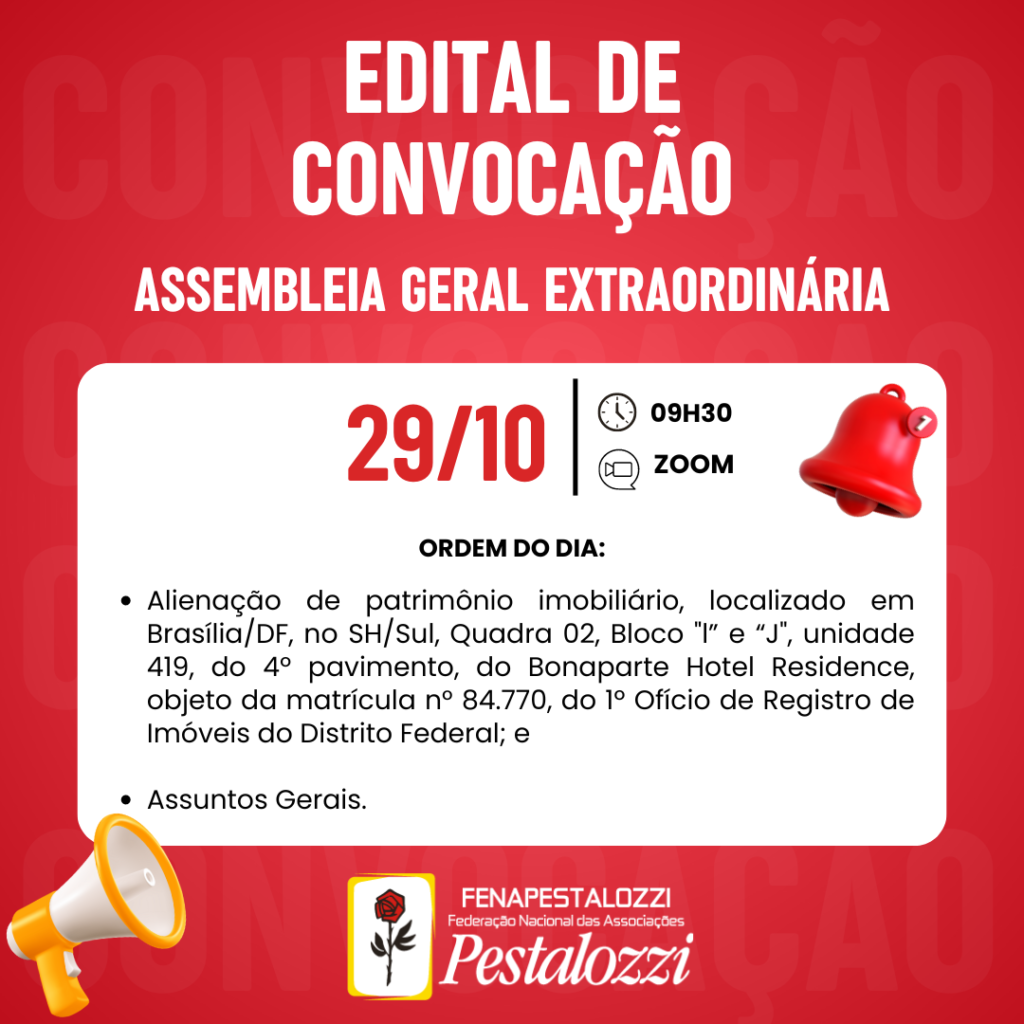 Arte com cor vermelha predominante com texto alternativo: Edital de convocação. Assembleia geral extraordinária. 29/10, 9h30, zoom. Ordem do dia. 1.
Alienação de patrimônio imobiliário, localizado em Brasília/DF, no SH/Sul, Quadra 02, Bloco "l” e “J", unidade 419, do 4º pavimento, do Bonaparte Hotel Residence, objeto da matrícula n° 84.770, do 1º Ofício de Registro de Imóveis do Distrito Federal; e 2. Assuntos Gerais. Há elementos pictórios de um sino vermelho e um alto-falante amarelo para representar a urgência do assunto. Assina a arte a Marca da Fenapestalozzi com a rosa pestalozziana. 