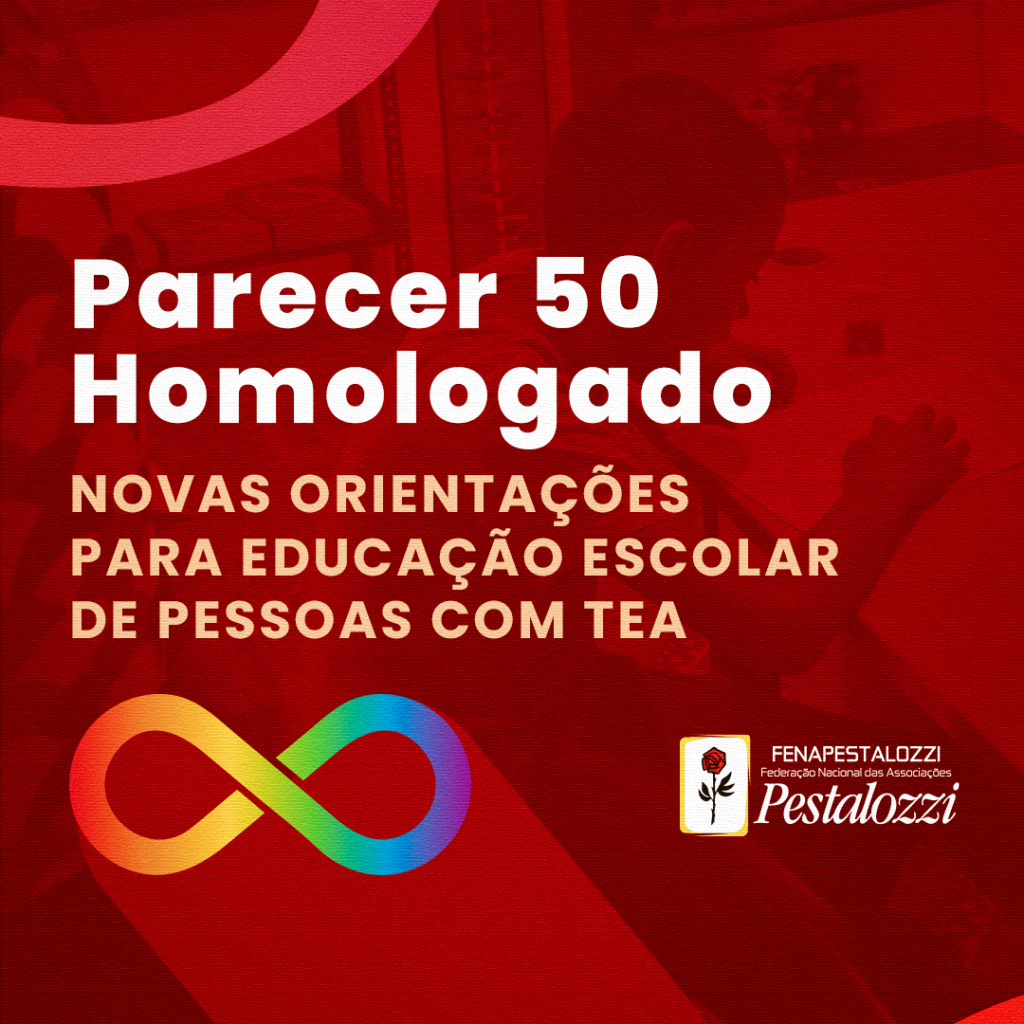 Fotomontagem com cor vermelha predominante. Marca d'água com foto de criança sentada, de costas para a câmera, escrevendo sob uma mesa. Ela não é identificável. Contém texto alternativo: Parecer 50 Homologado. Novas orientações para a educação escolar de pessoas com TEA. No canto superior esquerdo, há uma forma abstrata na cor vermelha. Na parte inferior da imagem, o símbolo de representação da luta da pessoa com Transtorno do Espectro Autista: símbolo do infinito com multicores. Na parte inferior da imagem, há a marca completa da Federação Nacional das Associações Pestalozzi, com o ícone do Movimento Pestalozziano: botão de roseira na cor vermelha, caule, folhas e contorno na cor preta. Este botão está envolvido em uma moldura na cor amarela e fundo na cor branca.