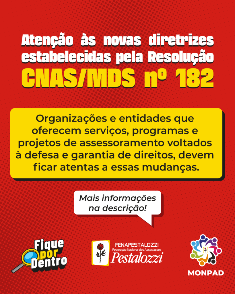 Card: Fundo vermelho com detalhes de pequenos círculos vermelhos. Na parte superior centralizado o título na cor branca “Atenção às novas diretrizes estabelecidas pela resolução CNAS/MDS nº 182.Abaixo na parte central sobre um retângulo amarelo o texto na cor preta “Organizações e entidades que oferecem serviços, programas e projetos de assessoramento voltados à defesa e garantia de direitos, devem ficar atentas a essas mudanças.”Abaixo em um balão de fala branco o texto “ Mais informações na descrição!” Rodapé com o ícone “Fique Por dentro” à esquerda. Logotipo da Fenapestalozzi centralizado (rosa vermelha com caule e folhas pretas, fundo branco com molduras amarelas) e a direita o logotipo do monpad (Iconografia de um grupo de 7 pessoas representadas individualmente nas cores azul, roxo, rosa, preto, alaranjado, verde e azul turquesa, formando um círculo de com mãos sobrepostas como se estivessem segurando o logotipo da Pestalozzi (rosa vermelha com caule e folhas pretas, fundo branco com molduras amarelas).)
